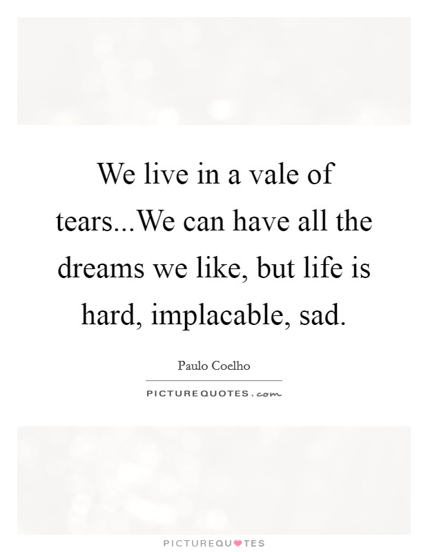 We live in a vale of tears...We can have all the dreams we like, but life is hard, implacable, sad. Picture Quote #1