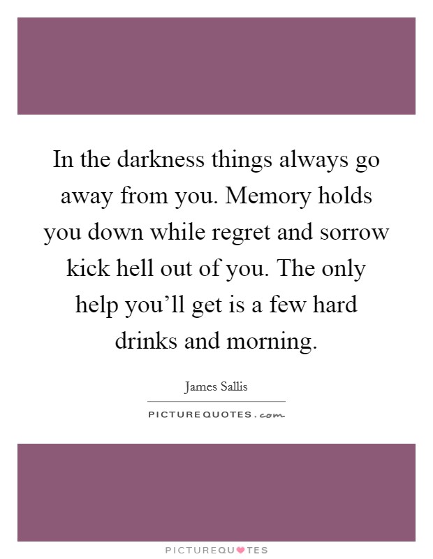 In the darkness things always go away from you. Memory holds you down while regret and sorrow kick hell out of you. The only help you'll get is a few hard drinks and morning. Picture Quote #1