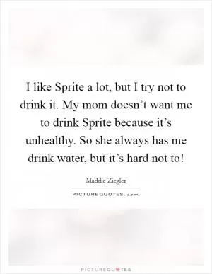 I like Sprite a lot, but I try not to drink it. My mom doesn’t want me to drink Sprite because it’s unhealthy. So she always has me drink water, but it’s hard not to! Picture Quote #1