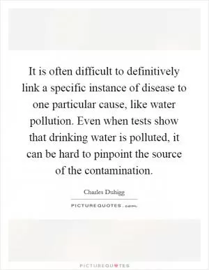 It is often difficult to definitively link a specific instance of disease to one particular cause, like water pollution. Even when tests show that drinking water is polluted, it can be hard to pinpoint the source of the contamination Picture Quote #1