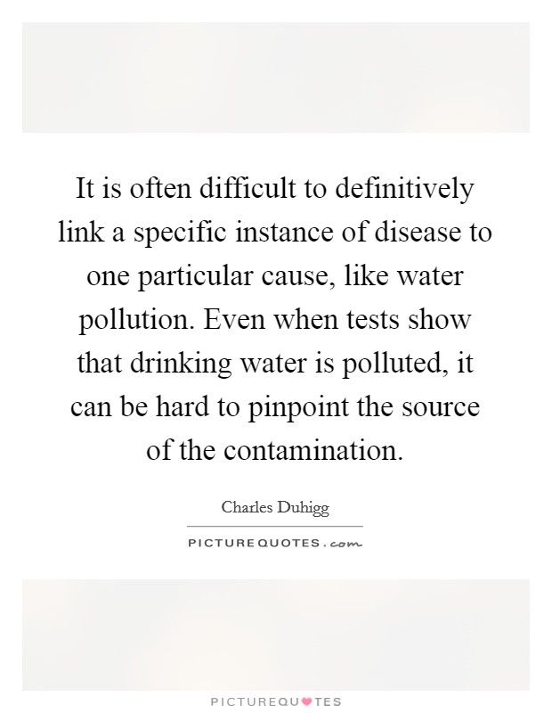It is often difficult to definitively link a specific instance of disease to one particular cause, like water pollution. Even when tests show that drinking water is polluted, it can be hard to pinpoint the source of the contamination. Picture Quote #1