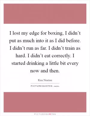 I lost my edge for boxing, I didn’t put as much into it as I did before. I didn’t run as far. I didn’t train as hard. I didn’t eat correctly. I started drinking a little bit every now and then Picture Quote #1