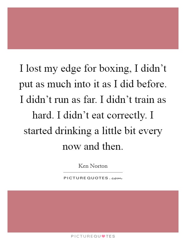 I lost my edge for boxing, I didn't put as much into it as I did before. I didn't run as far. I didn't train as hard. I didn't eat correctly. I started drinking a little bit every now and then. Picture Quote #1