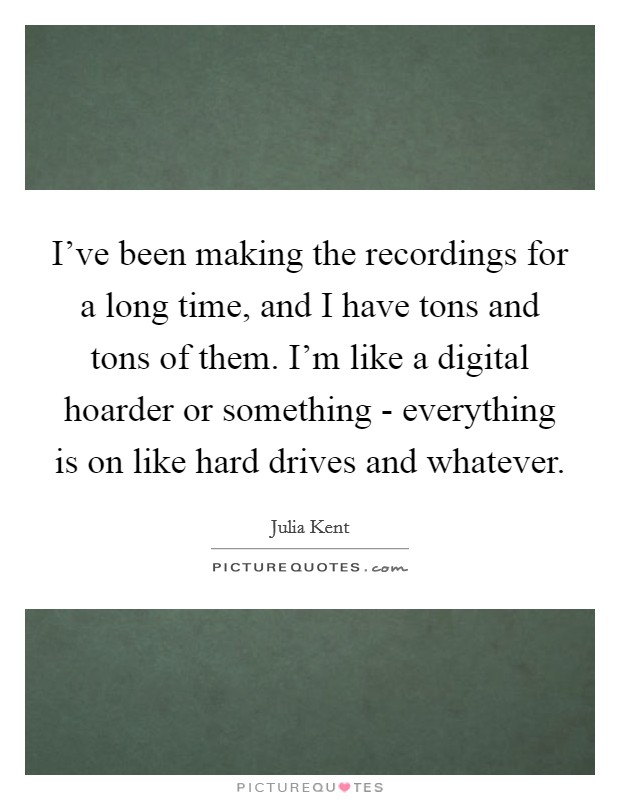 I've been making the recordings for a long time, and I have tons and tons of them. I'm like a digital hoarder or something - everything is on like hard drives and whatever. Picture Quote #1
