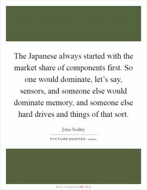 The Japanese always started with the market share of components first. So one would dominate, let’s say, sensors, and someone else would dominate memory, and someone else hard drives and things of that sort Picture Quote #1