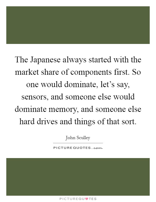 The Japanese always started with the market share of components first. So one would dominate, let's say, sensors, and someone else would dominate memory, and someone else hard drives and things of that sort. Picture Quote #1