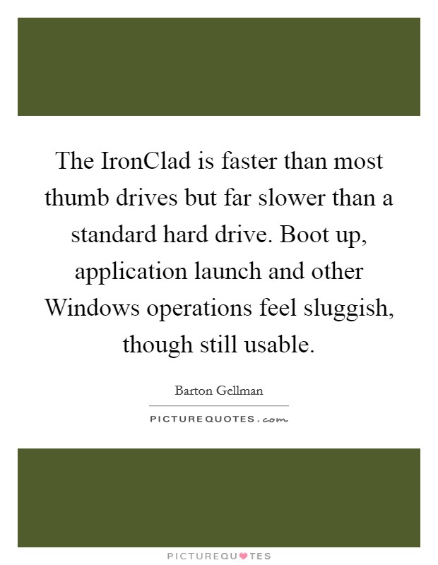 The IronClad is faster than most thumb drives but far slower than a standard hard drive. Boot up, application launch and other Windows operations feel sluggish, though still usable. Picture Quote #1