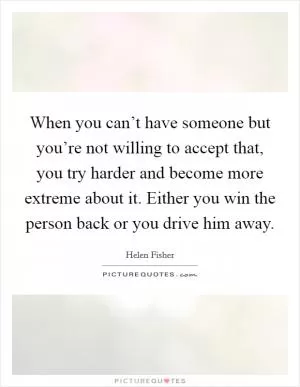 When you can’t have someone but you’re not willing to accept that, you try harder and become more extreme about it. Either you win the person back or you drive him away Picture Quote #1