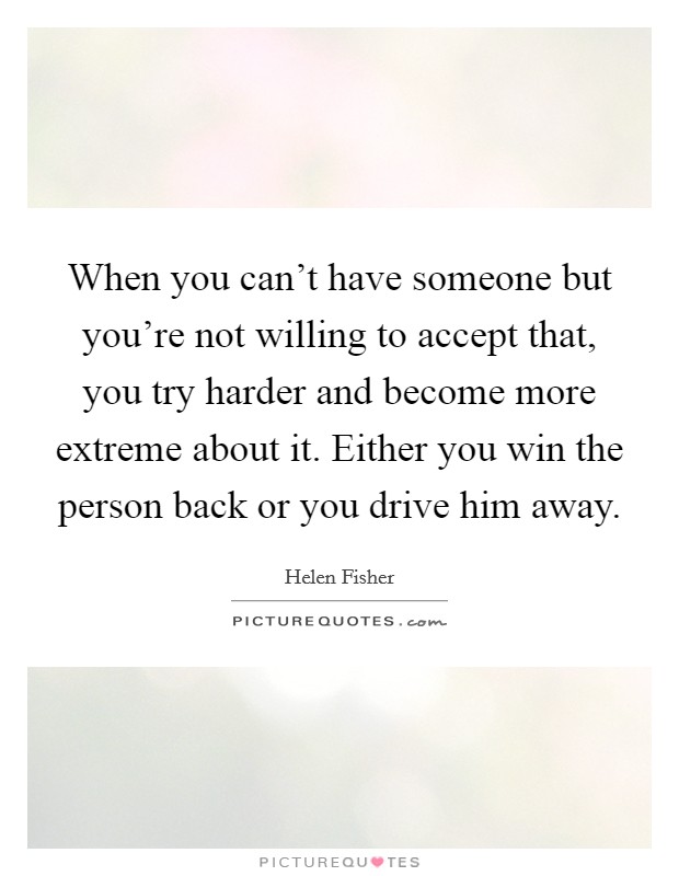 When you can't have someone but you're not willing to accept that, you try harder and become more extreme about it. Either you win the person back or you drive him away. Picture Quote #1
