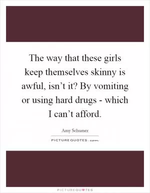 The way that these girls keep themselves skinny is awful, isn’t it? By vomiting or using hard drugs - which I can’t afford Picture Quote #1