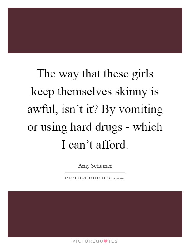 The way that these girls keep themselves skinny is awful, isn't it? By vomiting or using hard drugs - which I can't afford. Picture Quote #1