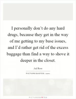 I personally don’t do any hard drugs, because they get in the way of me getting to my base issues, and I’d rather get rid of the excess baggage than find a way to shove it deeper in the closet Picture Quote #1