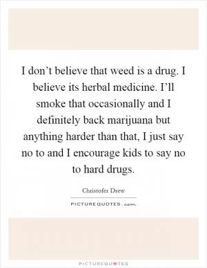 I don’t believe that weed is a drug. I believe its herbal medicine. I’ll smoke that occasionally and I definitely back marijuana but anything harder than that, I just say no to and I encourage kids to say no to hard drugs Picture Quote #1