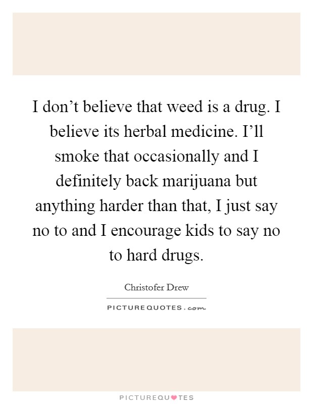 I don't believe that weed is a drug. I believe its herbal medicine. I'll smoke that occasionally and I definitely back marijuana but anything harder than that, I just say no to and I encourage kids to say no to hard drugs. Picture Quote #1