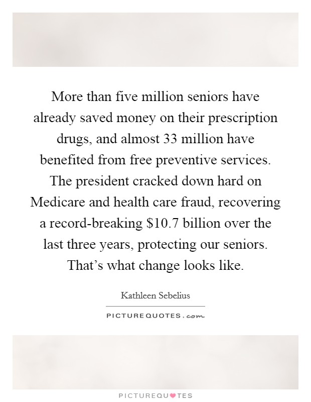 More than five million seniors have already saved money on their prescription drugs, and almost 33 million have benefited from free preventive services. The president cracked down hard on Medicare and health care fraud, recovering a record-breaking $10.7 billion over the last three years, protecting our seniors. That's what change looks like. Picture Quote #1