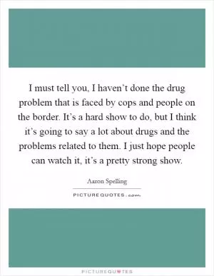 I must tell you, I haven’t done the drug problem that is faced by cops and people on the border. It’s a hard show to do, but I think it’s going to say a lot about drugs and the problems related to them. I just hope people can watch it, it’s a pretty strong show Picture Quote #1