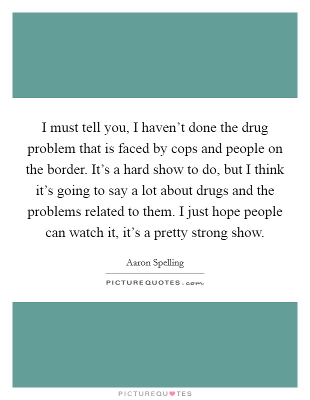 I must tell you, I haven't done the drug problem that is faced by cops and people on the border. It's a hard show to do, but I think it's going to say a lot about drugs and the problems related to them. I just hope people can watch it, it's a pretty strong show. Picture Quote #1