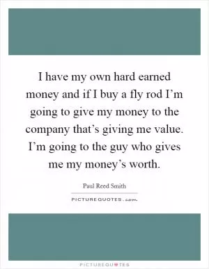 I have my own hard earned money and if I buy a fly rod I’m going to give my money to the company that’s giving me value. I’m going to the guy who gives me my money’s worth Picture Quote #1