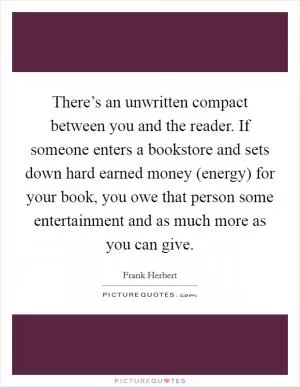 There’s an unwritten compact between you and the reader. If someone enters a bookstore and sets down hard earned money (energy) for your book, you owe that person some entertainment and as much more as you can give Picture Quote #1