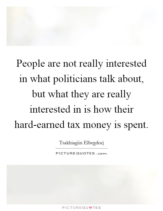 People are not really interested in what politicians talk about, but what they are really interested in is how their hard-earned tax money is spent. Picture Quote #1