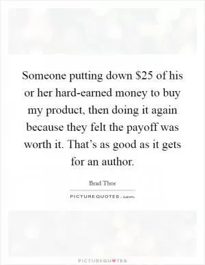 Someone putting down $25 of his or her hard-earned money to buy my product, then doing it again because they felt the payoff was worth it. That’s as good as it gets for an author Picture Quote #1