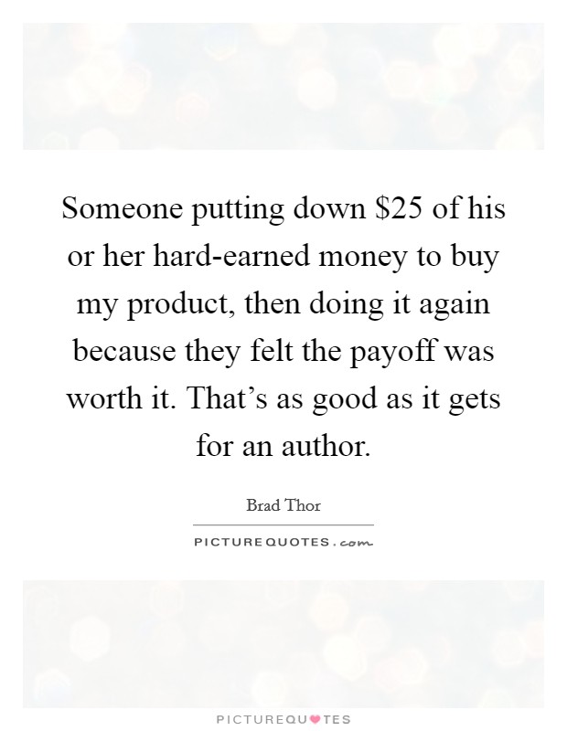 Someone putting down $25 of his or her hard-earned money to buy my product, then doing it again because they felt the payoff was worth it. That's as good as it gets for an author. Picture Quote #1