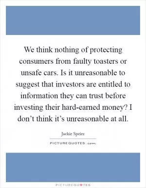 We think nothing of protecting consumers from faulty toasters or unsafe cars. Is it unreasonable to suggest that investors are entitled to information they can trust before investing their hard-earned money? I don’t think it’s unreasonable at all Picture Quote #1