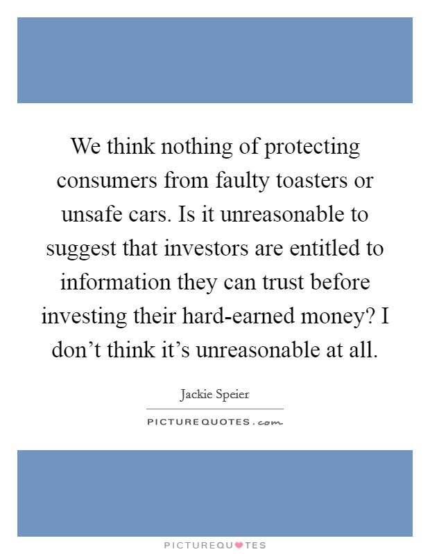 We think nothing of protecting consumers from faulty toasters or unsafe cars. Is it unreasonable to suggest that investors are entitled to information they can trust before investing their hard-earned money? I don't think it's unreasonable at all. Picture Quote #1