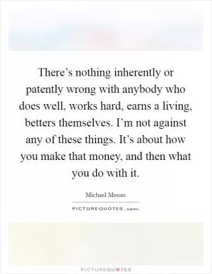 There’s nothing inherently or patently wrong with anybody who does well, works hard, earns a living, betters themselves. I’m not against any of these things. It’s about how you make that money, and then what you do with it Picture Quote #1