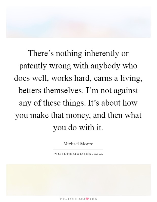 There's nothing inherently or patently wrong with anybody who does well, works hard, earns a living, betters themselves. I'm not against any of these things. It's about how you make that money, and then what you do with it. Picture Quote #1