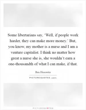 Some libertarians say, ‘Well, if people work harder, they can make more money.’ But, you know, my mother is a nurse and I am a venture capitalist. I think no matter how great a nurse she is, she wouldn’t earn a one-thousandth of what I can make, if that Picture Quote #1