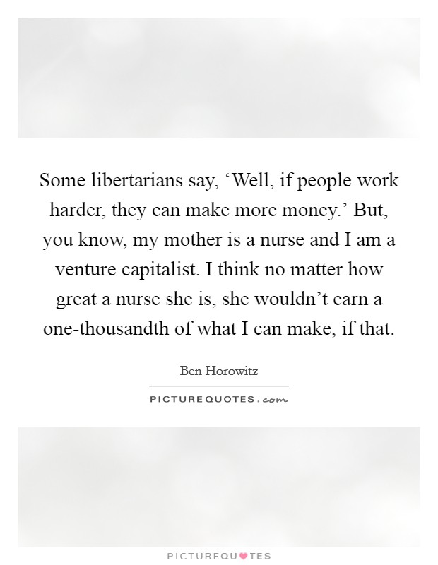 Some libertarians say, ‘Well, if people work harder, they can make more money.' But, you know, my mother is a nurse and I am a venture capitalist. I think no matter how great a nurse she is, she wouldn't earn a one-thousandth of what I can make, if that. Picture Quote #1