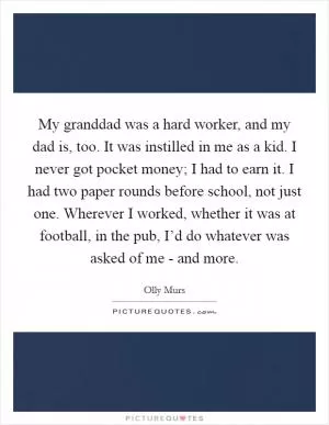 My granddad was a hard worker, and my dad is, too. It was instilled in me as a kid. I never got pocket money; I had to earn it. I had two paper rounds before school, not just one. Wherever I worked, whether it was at football, in the pub, I’d do whatever was asked of me - and more Picture Quote #1
