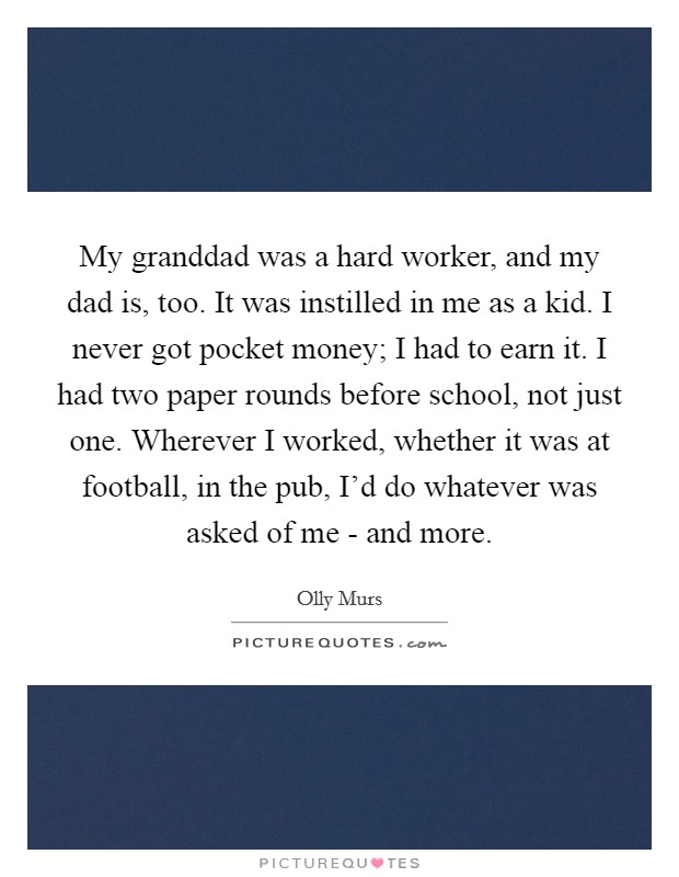 My granddad was a hard worker, and my dad is, too. It was instilled in me as a kid. I never got pocket money; I had to earn it. I had two paper rounds before school, not just one. Wherever I worked, whether it was at football, in the pub, I'd do whatever was asked of me - and more. Picture Quote #1
