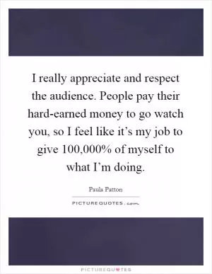 I really appreciate and respect the audience. People pay their hard-earned money to go watch you, so I feel like it’s my job to give 100,000% of myself to what I’m doing Picture Quote #1