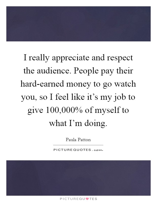 I really appreciate and respect the audience. People pay their hard-earned money to go watch you, so I feel like it's my job to give 100,000% of myself to what I'm doing. Picture Quote #1