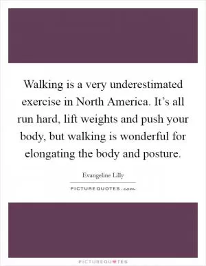 Walking is a very underestimated exercise in North America. It’s all run hard, lift weights and push your body, but walking is wonderful for elongating the body and posture Picture Quote #1