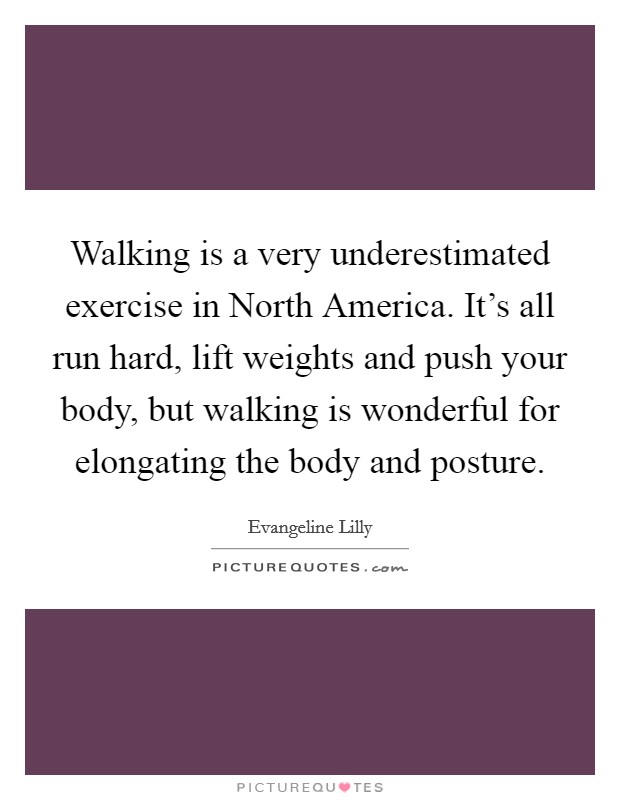Walking is a very underestimated exercise in North America. It's all run hard, lift weights and push your body, but walking is wonderful for elongating the body and posture. Picture Quote #1
