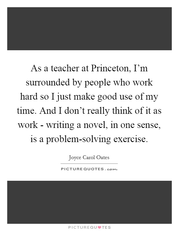 As a teacher at Princeton, I'm surrounded by people who work hard so I just make good use of my time. And I don't really think of it as work - writing a novel, in one sense, is a problem-solving exercise. Picture Quote #1