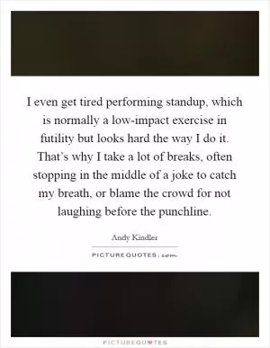 I even get tired performing standup, which is normally a low-impact exercise in futility but looks hard the way I do it. That’s why I take a lot of breaks, often stopping in the middle of a joke to catch my breath, or blame the crowd for not laughing before the punchline Picture Quote #1