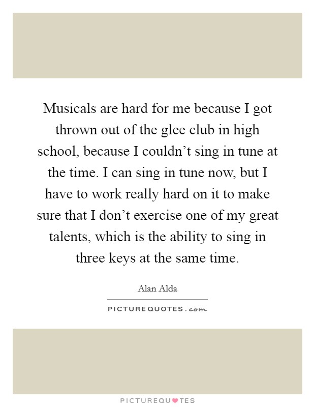 Musicals are hard for me because I got thrown out of the glee club in high school, because I couldn't sing in tune at the time. I can sing in tune now, but I have to work really hard on it to make sure that I don't exercise one of my great talents, which is the ability to sing in three keys at the same time. Picture Quote #1
