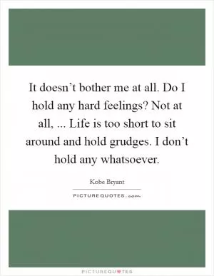 It doesn’t bother me at all. Do I hold any hard feelings? Not at all, ... Life is too short to sit around and hold grudges. I don’t hold any whatsoever Picture Quote #1