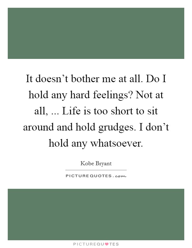 It doesn't bother me at all. Do I hold any hard feelings? Not at all, ... Life is too short to sit around and hold grudges. I don't hold any whatsoever. Picture Quote #1