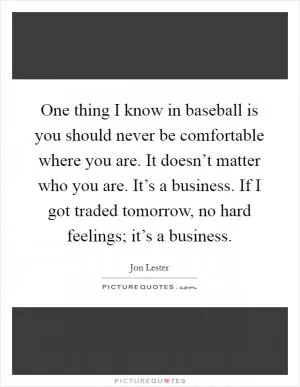 One thing I know in baseball is you should never be comfortable where you are. It doesn’t matter who you are. It’s a business. If I got traded tomorrow, no hard feelings; it’s a business Picture Quote #1