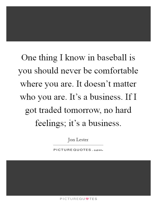 One thing I know in baseball is you should never be comfortable where you are. It doesn't matter who you are. It's a business. If I got traded tomorrow, no hard feelings; it's a business. Picture Quote #1
