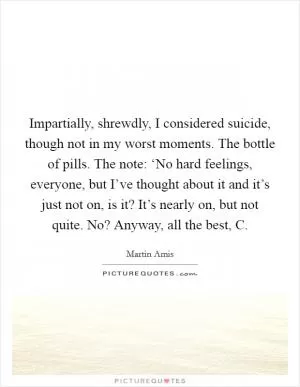 Impartially, shrewdly, I considered suicide, though not in my worst moments. The bottle of pills. The note: ‘No hard feelings, everyone, but I’ve thought about it and it’s just not on, is it? It’s nearly on, but not quite. No? Anyway, all the best, C Picture Quote #1