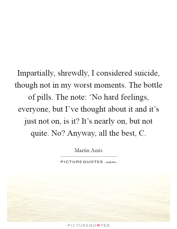 Impartially, shrewdly, I considered suicide, though not in my worst moments. The bottle of pills. The note: ‘No hard feelings, everyone, but I've thought about it and it's just not on, is it? It's nearly on, but not quite. No? Anyway, all the best, C. Picture Quote #1