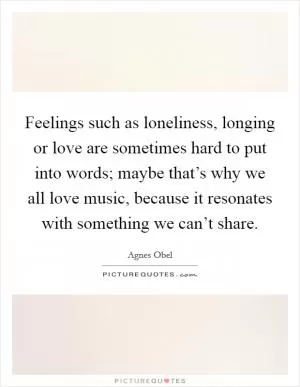 Feelings such as loneliness, longing or love are sometimes hard to put into words; maybe that’s why we all love music, because it resonates with something we can’t share Picture Quote #1