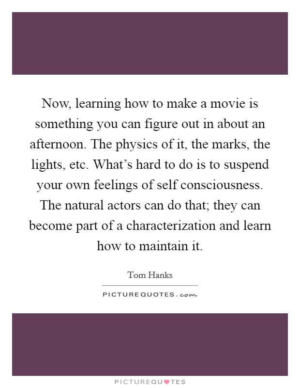 Now, learning how to make a movie is something you can figure out in about an afternoon. The physics of it, the marks, the lights, etc. What's hard to do is to suspend your own feelings of self consciousness. The natural actors can do that; they can become part of a characterization and learn how to maintain it. Picture Quote #1