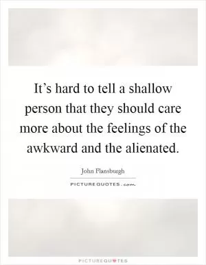 It’s hard to tell a shallow person that they should care more about the feelings of the awkward and the alienated Picture Quote #1